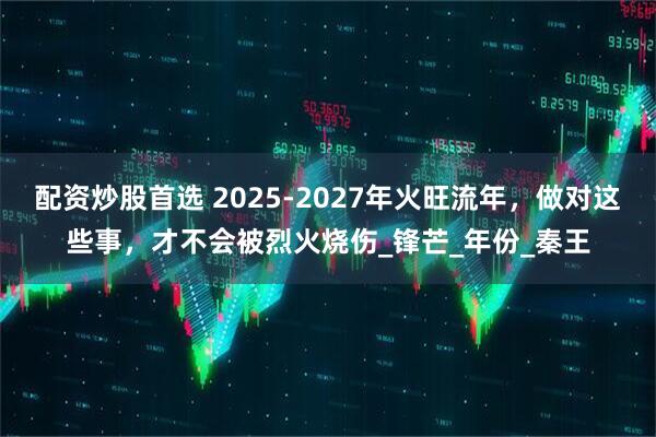 配资炒股首选 2025-2027年火旺流年，做对这些事，才不会被烈火烧伤_锋芒_年份_秦王