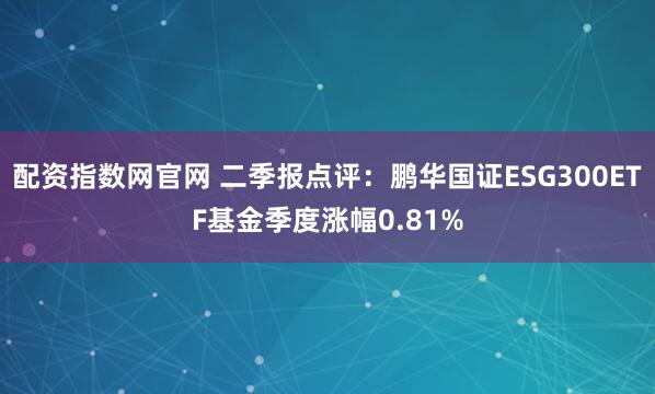 配资指数网官网 二季报点评：鹏华国证ESG300ETF基金季度涨幅0.81%