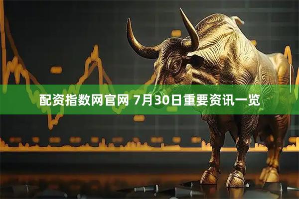 配资指数网官网 7月30日重要资讯一览