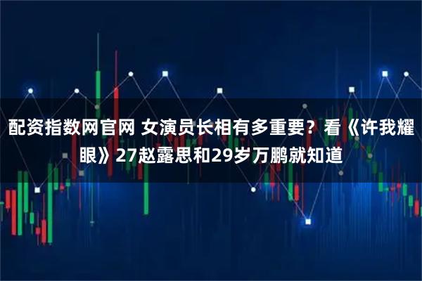 配资指数网官网 女演员长相有多重要？看《许我耀眼》27赵露思和29岁万鹏就知道