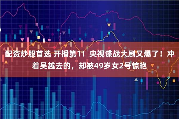 配资炒股首选 开播第1！央视谍战大剧又爆了！冲着吴越去的，却被49岁女2号惊艳