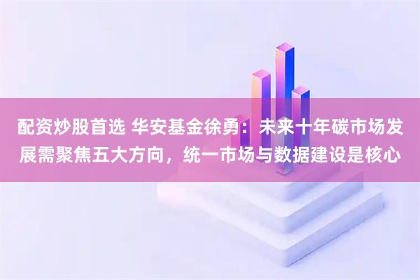 配资炒股首选 华安基金徐勇：未来十年碳市场发展需聚焦五大方向，统一市场与数据建设是核心