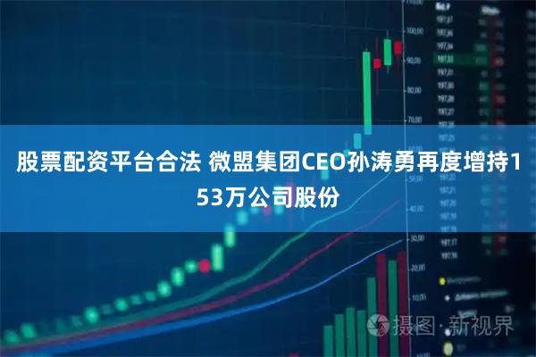 股票配资平台合法 微盟集团CEO孙涛勇再度增持153万公司股份