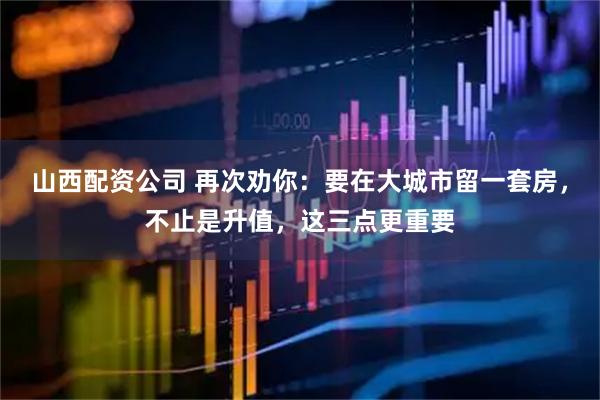 山西配资公司 再次劝你：要在大城市留一套房，不止是升值，这三点更重要