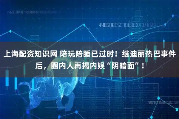 上海配资知识网 陪玩陪睡已过时！继迪丽热巴事件后，圈内人再揭内娱“阴暗面”！