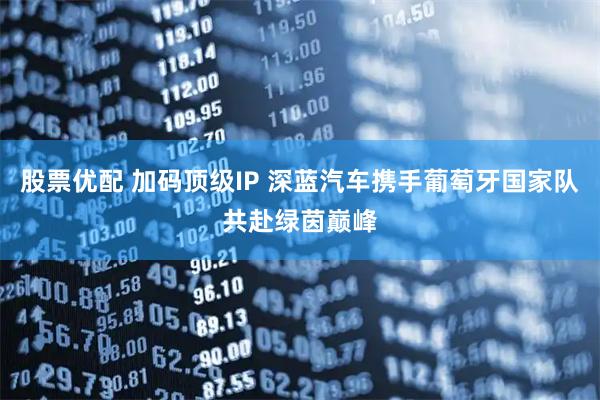 股票优配 加码顶级IP 深蓝汽车携手葡萄牙国家队共赴绿茵巅峰