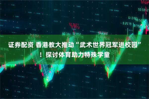 证券配资 香港教大推动“武术世界冠军进校园”！探讨体育助力特殊学童